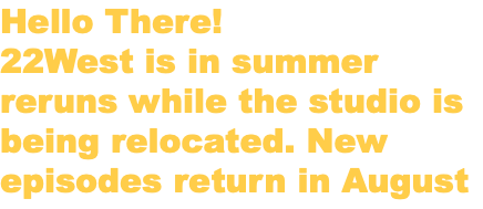 Hello There! 22West is in summer reruns while the studio is being relocated. New episodes return in August